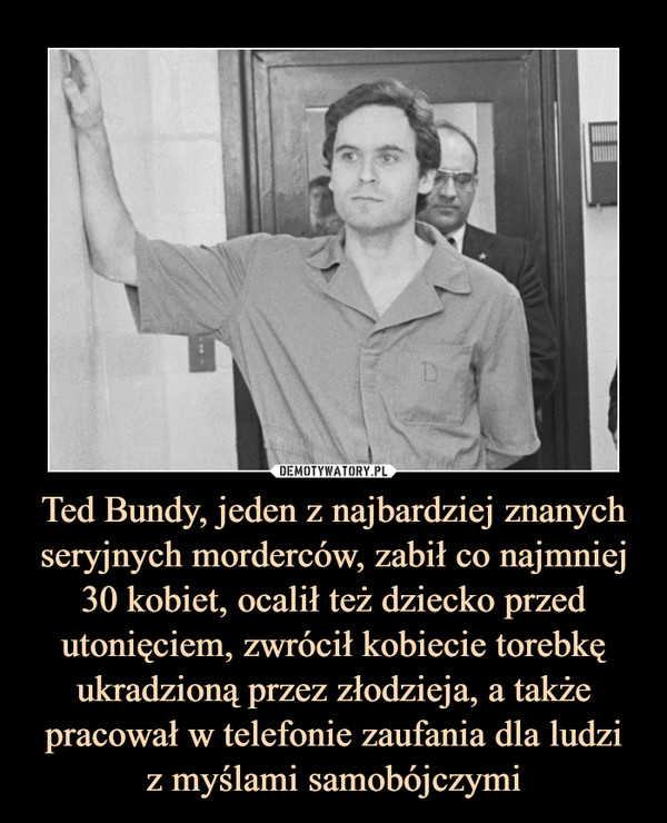 Ted Bundy, jeden z najbardziej znanych seryjnych morderców, zabił co najmniej 30 kobiet, ocalił też dziecko przed utonięciem, zwrócił kobiecie torebkę ukradzioną przez złodzieja, a także pracował w telefonie zaufania dla ludziz myślami samobójczymi –  