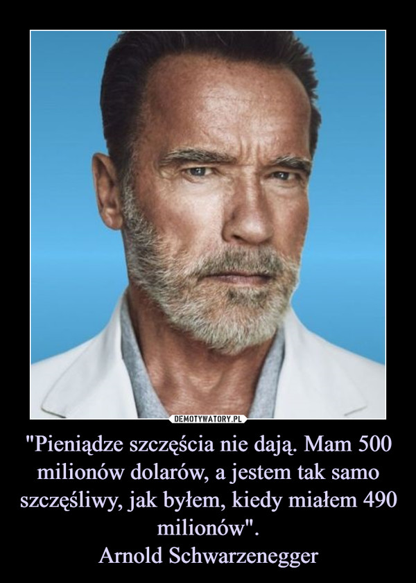"Pieniądze szczęścia nie dają. Mam 500 milionów dolarów, a jestem tak samo szczęśliwy, jak byłem, kiedy miałem 490 milionów".
Arnold Schwarzenegger