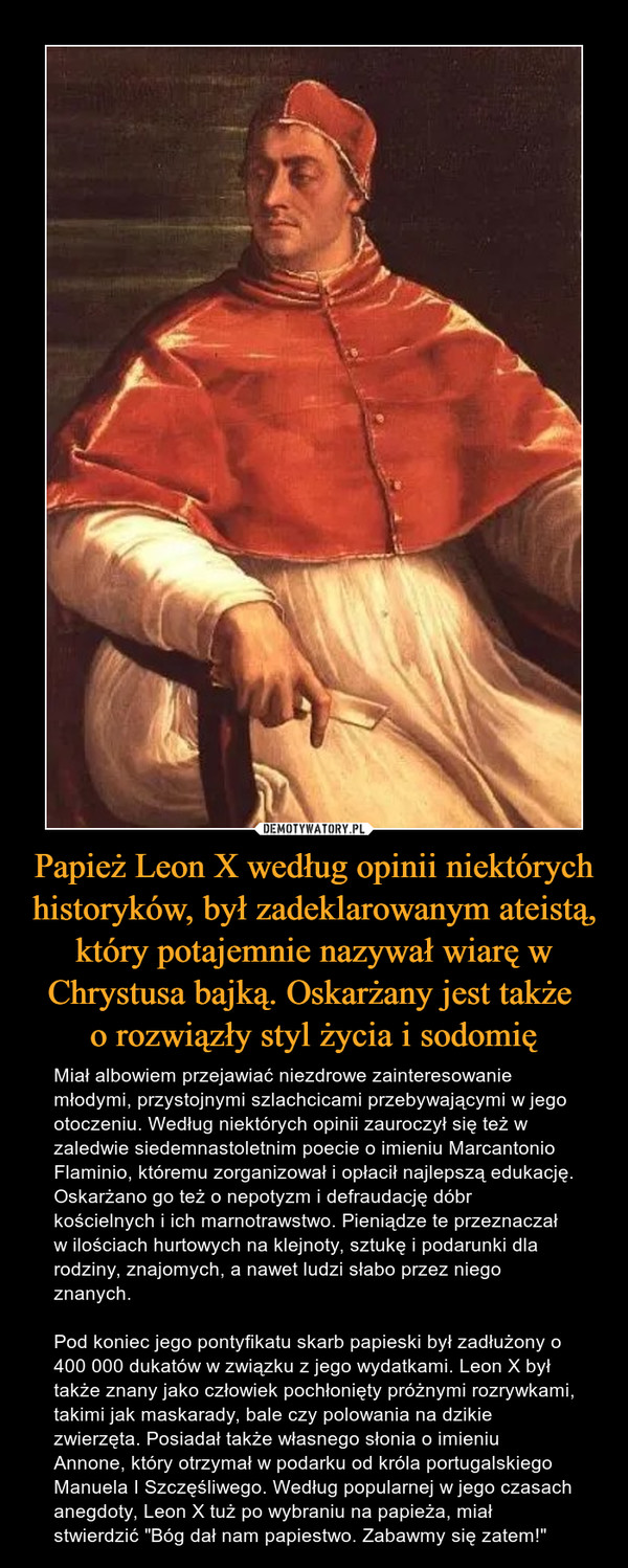 Papież Leon X według opinii niektórych historyków, był zadeklarowanym ateistą, który potajemnie nazywał wiarę w Chrystusa bajką. Oskarżany jest także o rozwiązły styl życia i sodomię – Miał albowiem przejawiać niezdrowe zainteresowanie młodymi, przystojnymi szlachcicami przebywającymi w jego otoczeniu. Według niektórych opinii zauroczył się też w zaledwie siedemnastoletnim poecie o imieniu Marcantonio Flaminio, któremu zorganizował i opłacił najlepszą edukację. Oskarżano go też o nepotyzm i defraudację dóbr kościelnych i ich marnotrawstwo. Pieniądze te przeznaczał w ilościach hurtowych na klejnoty, sztukę i podarunki dla rodziny, znajomych, a nawet ludzi słabo przez niego znanych. Pod koniec jego pontyfikatu skarb papieski był zadłużony o 400 000 dukatów w związku z jego wydatkami. Leon X był także znany jako człowiek pochłonięty próżnymi rozrywkami, takimi jak maskarady, bale czy polowania na dzikie zwierzęta. Posiadał także własnego słonia o imieniu Annone, który otrzymał w podarku od króla portugalskiego Manuela I Szczęśliwego. Według popularnej w jego czasach anegdoty, Leon X tuż po wybraniu na papieża, miał stwierdzić "Bóg dał nam papiestwo. Zabawmy się zatem!" 