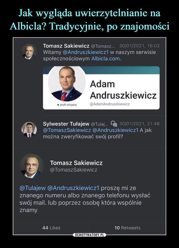  –  Tomasz Sakiewicz @Tomasz... 30/01/2021,16:03Witamy @Andruszkiewicz1 w naszym serwisiespołecznościowym Albicla.com.Sylwester Tułajew @Tuiaj...     30/01/2021, 21:48@TomaszSakiewicz @Andruszkiewicz1 A jakmożna zweryfikować swój profil?Tomasz Sakiewicz@TomaszSakiewicz@Tulajew @Andruszkiewicz1 proszę mi zeznanego numeru albo znanego telefonu wysłaćswój mail. lub poprzez osobę która wspólnieznamy