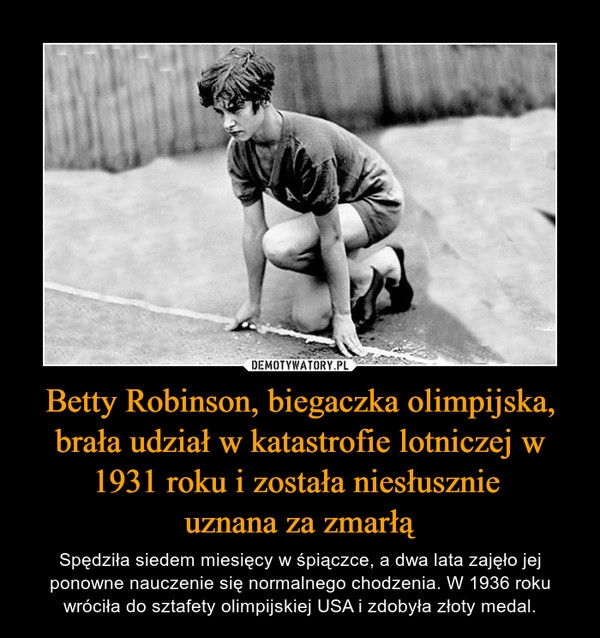 Betty Robinson, biegaczka olimpijska, brała udział w katastrofie lotniczej w 1931 roku i została niesłusznie uznana za zmarłą – Spędziła siedem miesięcy w śpiączce, a dwa lata zajęło jej ponowne nauczenie się normalnego chodzenia. W 1936 roku wróciła do sztafety olimpijskiej USA i zdobyła złoty medal. 