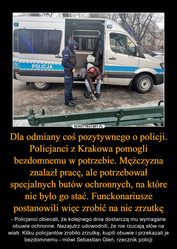 Dla odmiany coś pozytywnego o policji. Policjanci z Krakowa pomogli bezdomnemu w potrzebie. Mężczyzna znalazł pracę, ale potrzebował specjalnych butów ochronnych, na które nie było go stać. Funckonariusze postanowili więc zrobić na nie zrzutkę – - Policjanci obiecali, że kolejnego dnia dostarczą mu wymagane obuwie ochronne. Nazajutrz udowodnili, że nie rzucają słów na wiatr. Kilku policjantów zrobiło zrzutkę, kupili obuwie i przekazali je bezdomnemu - mówi Sebastian Gleń, rzecznik policji 