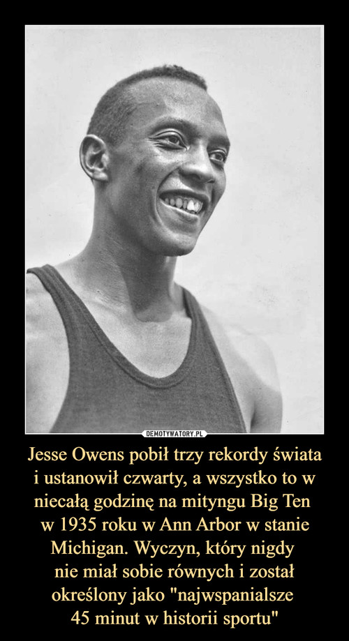Jesse Owens pobił trzy rekordy świata
i ustanowił czwarty, a wszystko to w niecałą godzinę na mityngu Big Ten 
w 1935 roku w Ann Arbor w stanie Michigan. Wyczyn, który nigdy 
nie miał sobie równych i został określony jako "najwspanialsze 
45 minut w historii sportu"