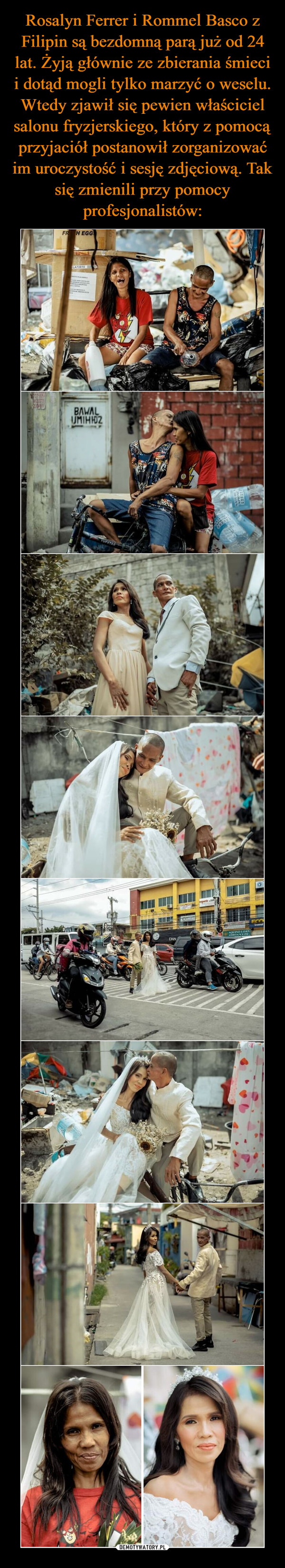 Rosalyn Ferrer i Rommel Basco z Filipin są bezdomną parą już od 24 lat. Żyją głównie ze zbierania śmieci i dotąd mogli tylko marzyć o weselu. Wtedy zjawił się pewien właściciel salonu fryzjerskiego, który z pomocą przyjaciół postanowił zorganizować im uroczystość i sesję zdjęciową. Tak się zmienili przy pomocy profesjonalistów: