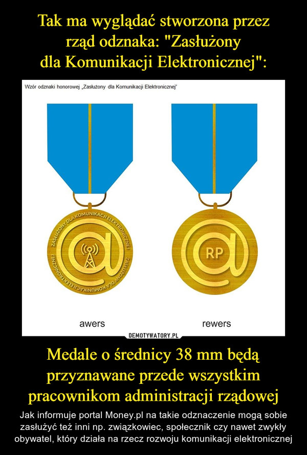 Medale o średnicy 38 mm będą przyznawane przede wszystkim pracownikom administracji rządowej – Jak informuje portal Money.pl na takie odznaczenie mogą sobie zasłużyć też inni np. związkowiec, społecznik czy nawet zwykły obywatel, który działa na rzecz rozwoju komunikacji elektronicznej 