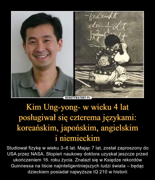Kim Ung-yong- w wieku 4 lat posługiwał się czterema językami: koreańskim, japońskim, angielskimi niemieckim – Studiował fizykę w wieku 3–6 lat. Mając 7 lat, został zaproszony do USA przez NASA. Stopień naukowy doktora uzyskał jeszcze przed ukończeniem 16. roku życia. Znalazł się w Księdze rekordów Guinnessa na liście najinteligentniejszych ludzi świata – będąc dzieckiem posiadał najwyższe IQ 210 w historii 