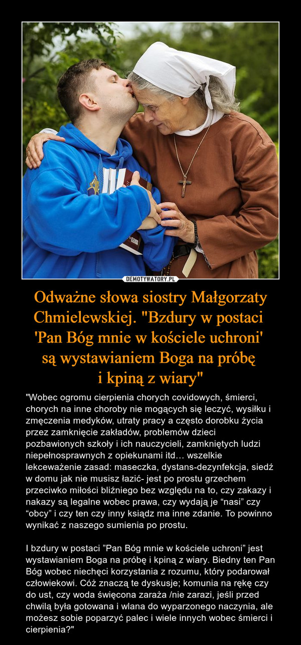 Odważne słowa siostry Małgorzaty Chmielewskiej. "Bzdury w postaci 'Pan Bóg mnie w kościele uchroni' są wystawianiem Boga na próbę i kpiną z wiary" – "Wobec ogromu cierpienia chorych covidowych, śmierci, chorych na inne choroby nie mogących się leczyć, wysiłku i zmęczenia medyków, utraty pracy a często dorobku życia przez zamknięcie zakładów, problemów dzieci pozbawionych szkoły i ich nauczycieli, zamkniętych ludzi niepełnosprawnych z opiekunami itd… wszelkie lekceważenie zasad: maseczka, dystans-dezynfekcja, siedź w domu jak nie musisz łazić- jest po prostu grzechem przeciwko miłości bliźniego bez względu na to, czy zakazy i nakazy są legalne wobec prawa, czy wydają je “nasi” czy “obcy” i czy ten czy inny ksiądz ma inne zdanie. To powinno wynikać z naszego sumienia po prostu.I bzdury w postaci ”Pan Bóg mnie w kościele uchroni” jest wystawianiem Boga na próbę i kpiną z wiary. Biedny ten Pan Bóg wobec niechęci korzystania z rozumu, który podarował człowiekowi. Cóż znaczą te dyskusje; komunia na rękę czy do ust, czy woda święcona zaraża /nie zarazi, jeśli przed chwilą była gotowana i wlana do wyparzonego naczynia, ale możesz sobie poparzyć palec i wiele innych wobec śmierci i cierpienia?" 