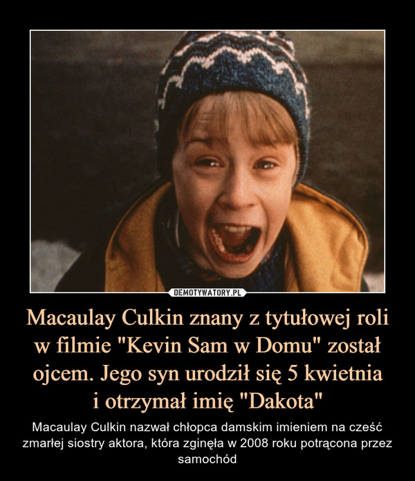 Macaulay Culkin znany z tytułowej roli w filmie "Kevin Sam w Domu" został ojcem. Jego syn urodził się 5 kwietniai otrzymał imię "Dakota" – Macaulay Culkin nazwał chłopca damskim imieniem na cześć zmarłej siostry aktora, która zginęła w 2008 roku potrącona przez samochód 