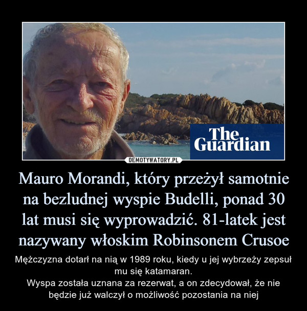 Mauro Morandi, który przeżył samotnie na bezludnej wyspie Budelli, ponad 30 lat musi się wyprowadzić. 81-latek jest nazywany włoskim Robinsonem Crusoe – Mężczyzna dotarł na nią w 1989 roku, kiedy u jej wybrzeży zepsuł mu się katamaran.Wyspa została uznana za rezerwat, a on zdecydował, że nie będzie już walczył o możliwość pozostania na niej 