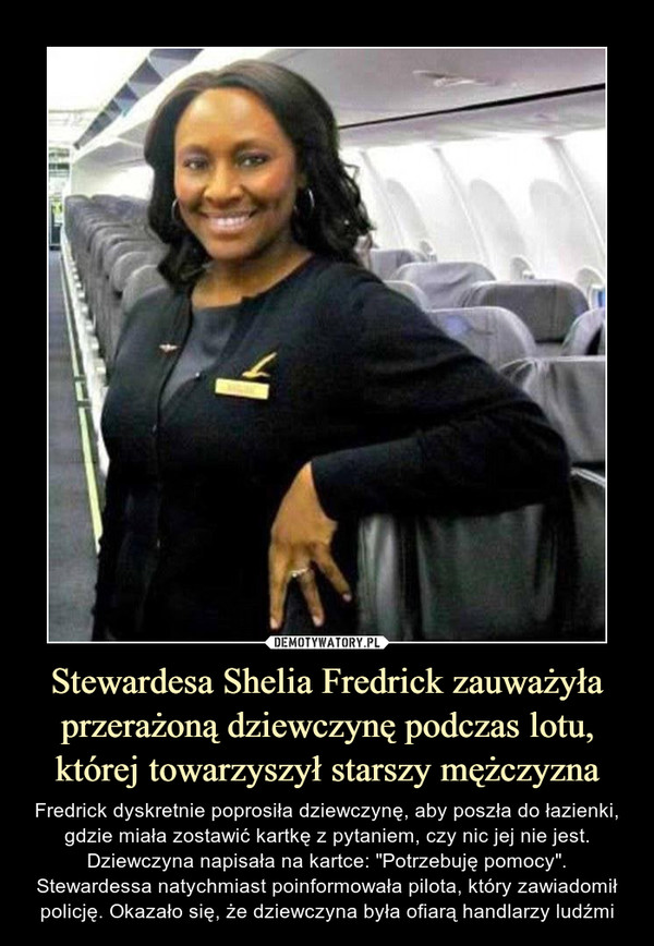 Stewardesa Shelia Fredrick zauważyła przerażoną dziewczynę podczas lotu, której towarzyszył starszy mężczyzna – Fredrick dyskretnie poprosiła dziewczynę, aby poszła do łazienki, gdzie miała zostawić kartkę z pytaniem, czy nic jej nie jest. Dziewczyna napisała na kartce: "Potrzebuję pomocy". Stewardessa natychmiast poinformowała pilota, który zawiadomił policję. Okazało się, że dziewczyna była ofiarą handlarzy ludźmi 