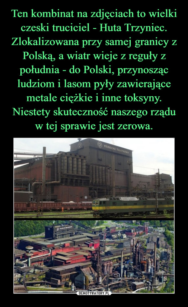 Ten kombinat na zdjęciach to wielki czeski truciciel - Huta Trzyniec. Zlokalizowana przy samej granicy z Polską, a wiatr wieje z reguły z południa - do Polski, przynosząc ludziom i lasom pyły zawierające metale ciężkie i inne toksyny. Niestety skuteczność naszego rządu w tej sprawie jest zerowa.