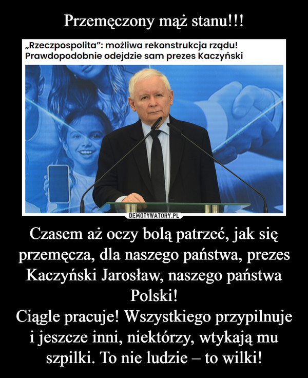 Czasem aż oczy bolą patrzeć, jak się przemęcza, dla naszego państwa, prezes Kaczyński Jarosław, naszego państwa Polski!Ciągle pracuje! Wszystkiego przypilnuje i jeszcze inni, niektórzy, wtykają mu szpilki. To nie ludzie – to wilki! –  
