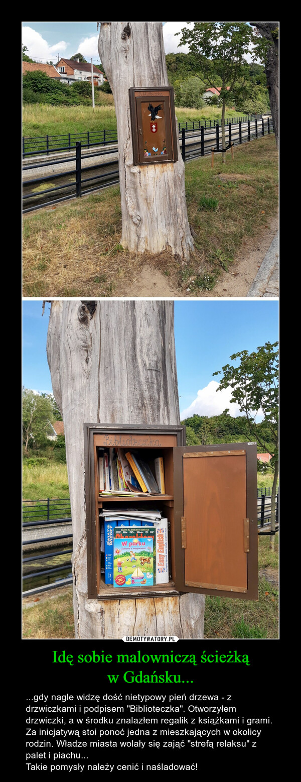 Idę sobie malowniczą ścieżkąw Gdańsku... – ...gdy nagle widzę dość nietypowy pień drzewa - z drzwiczkami i podpisem "Biblioteczka". Otworzyłem drzwiczki, a w środku znalazłem regalik z książkami i grami.Za inicjatywą stoi ponoć jedna z mieszkających w okolicy rodzin. Władze miasta wolały się zająć "strefą relaksu" z palet i piachu...Takie pomysły należy cenić i naśladować! 