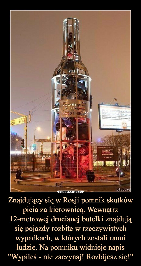 Znajdujący się w Rosji pomnik skutków picia za kierownicą. Wewnątrz 12-metrowej drucianej butelki znajdują się pojazdy rozbite w rzeczywistych wypadkach, w których zostali ranni ludzie. Na pomniku widnieje napis "Wypiłeś - nie zaczynaj! Rozbijesz się!" –  