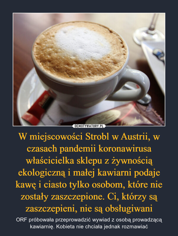 W miejscowości Strobl w Austrii, w czasach pandemii koronawirusa właścicielka sklepu z żywnością ekologiczną i małej kawiarni podaje kawę i ciasto tylko osobom, które nie zostały zaszczepione. Ci, którzy są zaszczepieni, nie są obsługiwani – ORF próbowała przeprowadzić wywiad z osobą prowadzącą kawiarnię. Kobieta nie chciała jednak rozmawiać 
