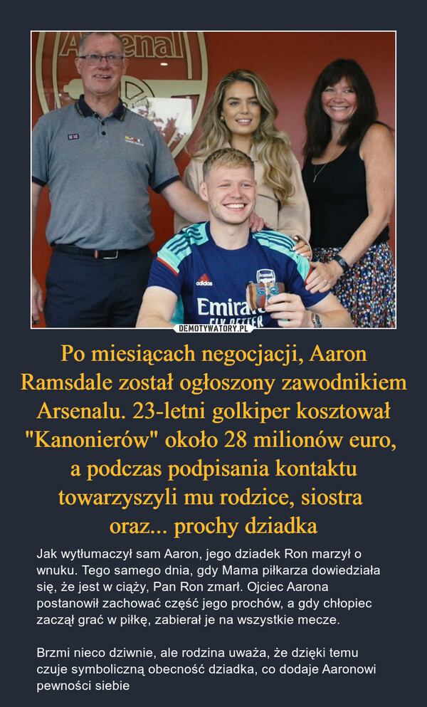 Po miesiącach negocjacji, Aaron Ramsdale został ogłoszony zawodnikiem Arsenalu. 23-letni golkiper kosztował "Kanonierów" około 28 milionów euro, a podczas podpisania kontaktu towarzyszyli mu rodzice, siostra oraz... prochy dziadka – Jak wytłumaczył sam Aaron, jego dziadek Ron marzył o wnuku. Tego samego dnia, gdy Mama piłkarza dowiedziała się, że jest w ciąży, Pan Ron zmarł. Ojciec Aarona postanowił zachować część jego prochów, a gdy chłopiec zaczął grać w piłkę, zabierał je na wszystkie mecze.Brzmi nieco dziwnie, ale rodzina uważa, że dzięki temu czuje symboliczną obecność dziadka, co dodaje Aaronowi pewności siebie 