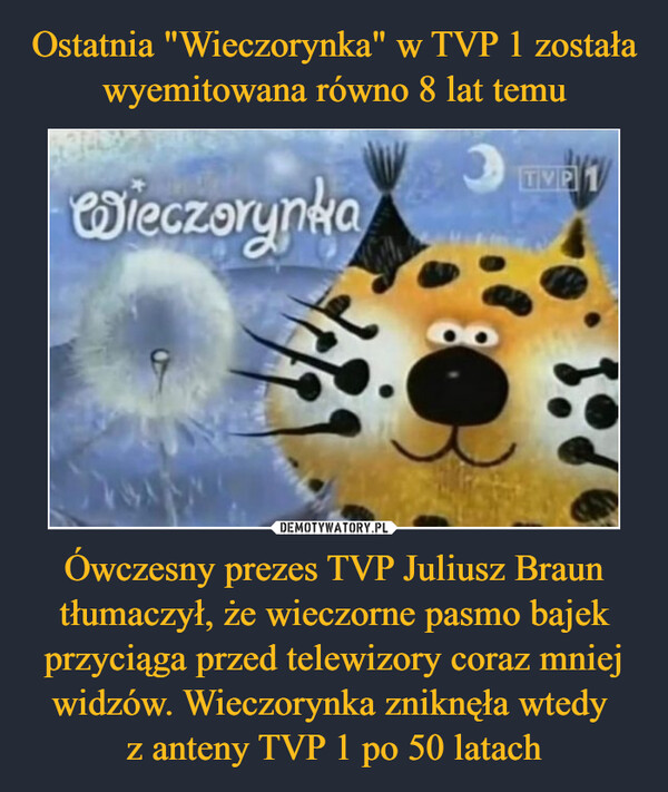 Ostatnia "Wieczorynka" w TVP 1 została wyemitowana równo 8 lat temu Ówczesny prezes TVP Juliusz Braun tłumaczył, że wieczorne pasmo bajek przyciąga przed telewizory coraz mniej widzów. Wieczorynka zniknęła wtedy 
z anteny TVP 1 po 50 latach