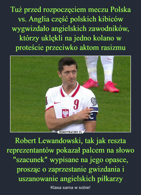 Robert Lewandowski, tak jak reszta reprezentantów pokazał palcem na słowo "szacunek" wypisane na jego opasce, prosząc o zaprzestanie gwizdania i uszanowanie angielskich piłkarzy – Klasa sama w sobie! 
