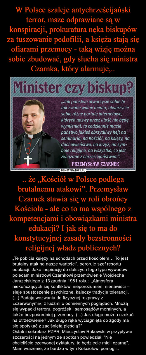 W Polsce szaleje antychrześcijański terror, msze odprawiane są w konspiracji, prokuratura nęka biskupów za tuszowanie pedofilii, a księża stają się ofiarami przemocy - taką wizję można sobie zbudować, gdy słucha się ministra Czarnka, który alarmuje,.. .. że „Kościół w Polsce podlega brutalnemu atakowi”. Przemysław Czarnek stawia się w roli obrońcy Kościoła - ale co to ma wspólnego z kompetencjami i obowiązkami ministra edukacji? I jak się to ma do konstytucyjnej zasady bezstronności religijnej władz publicznych?