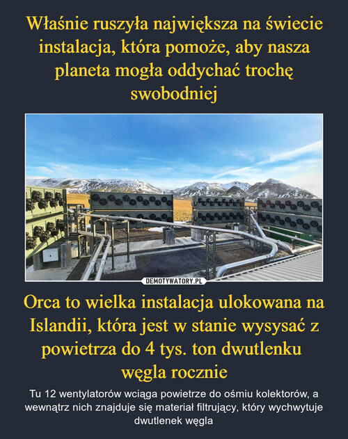 Właśnie ruszyła największa na świecie instalacja, która pomoże, aby nasza planeta mogła oddychać trochę swobodniej Orca to wielka instalacja ulokowana na Islandii, która jest w stanie wysysać z powietrza do 4 tys. ton dwutlenku 
węgla rocznie