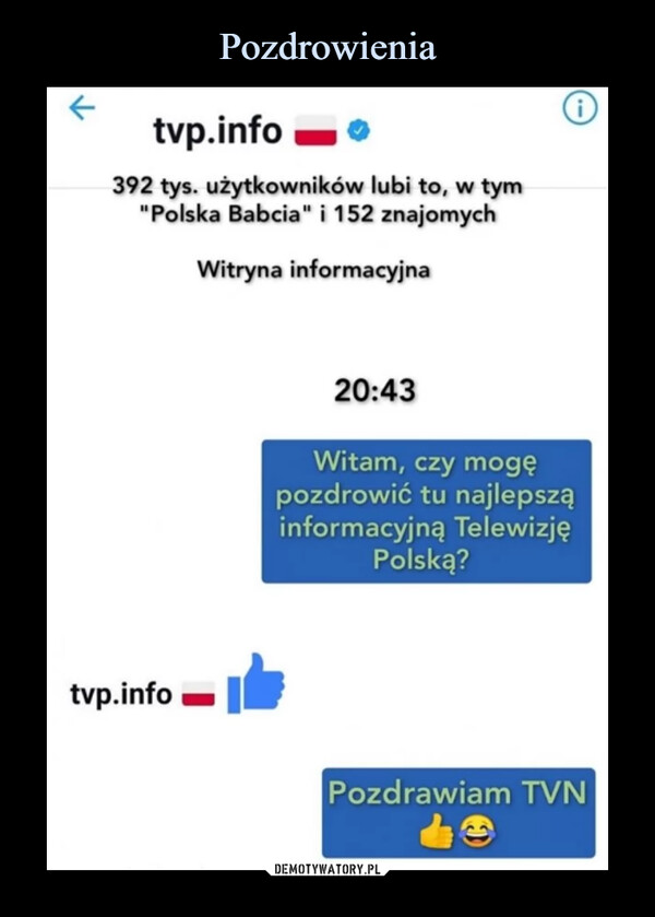  –  tvp.info =11 392 tys. użytkowników lubi to, w tym "Polska Babcia" i 152 znajomych tvp.info Witryna informacyjna 20:43 Witam, czy mogę pozdrowić tu najlepszą informacyjną Telewizję Polską? Pozdrawiam TVN