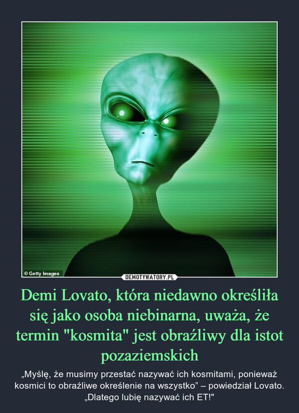 Demi Lovato, która niedawno określiła się jako osoba niebinarna, uważa, że termin "kosmita" jest obraźliwy dla istot pozaziemskich – „Myślę, że musimy przestać nazywać ich kosmitami, ponieważ kosmici to obraźliwe określenie na wszystko” – powiedział Lovato. „Dlatego lubię nazywać ich ET!" 