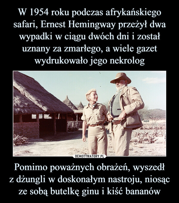W 1954 roku podczas afrykańskiego safari, Ernest Hemingway przeżył dwa wypadki w ciągu dwóch dni i został uznany za zmarłego, a wiele gazet wydrukowało jego nekrolog Pomimo poważnych obrażeń, wyszedł
z dżungli w doskonałym nastroju, niosąc ze sobą butelkę ginu i kiść bananów