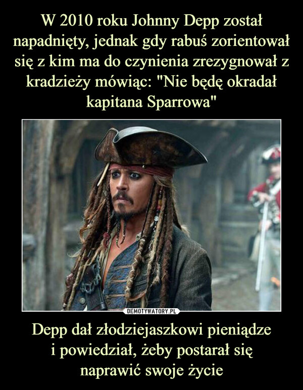 W 2010 roku Johnny Depp został napadnięty, jednak gdy rabuś zorientował się z kim ma do czynienia zrezygnował z kradzieży mówiąc: "Nie będę okradał kapitana Sparrowa" Depp dał złodziejaszkowi pieniądze
i powiedział, żeby postarał się
naprawić swoje życie