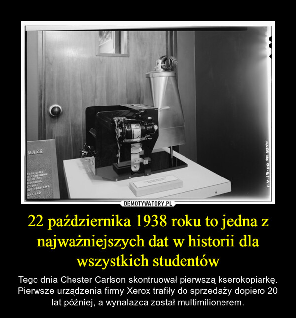 22 października 1938 roku to jedna z najważniejszych dat w historii dla wszystkich studentów – Tego dnia Chester Carlson skontruował pierwszą kserokopiarkę. Pierwsze urządzenia firmy Xerox trafiły do sprzedaży dopiero 20 lat później, a wynalazca został multimilionerem. 