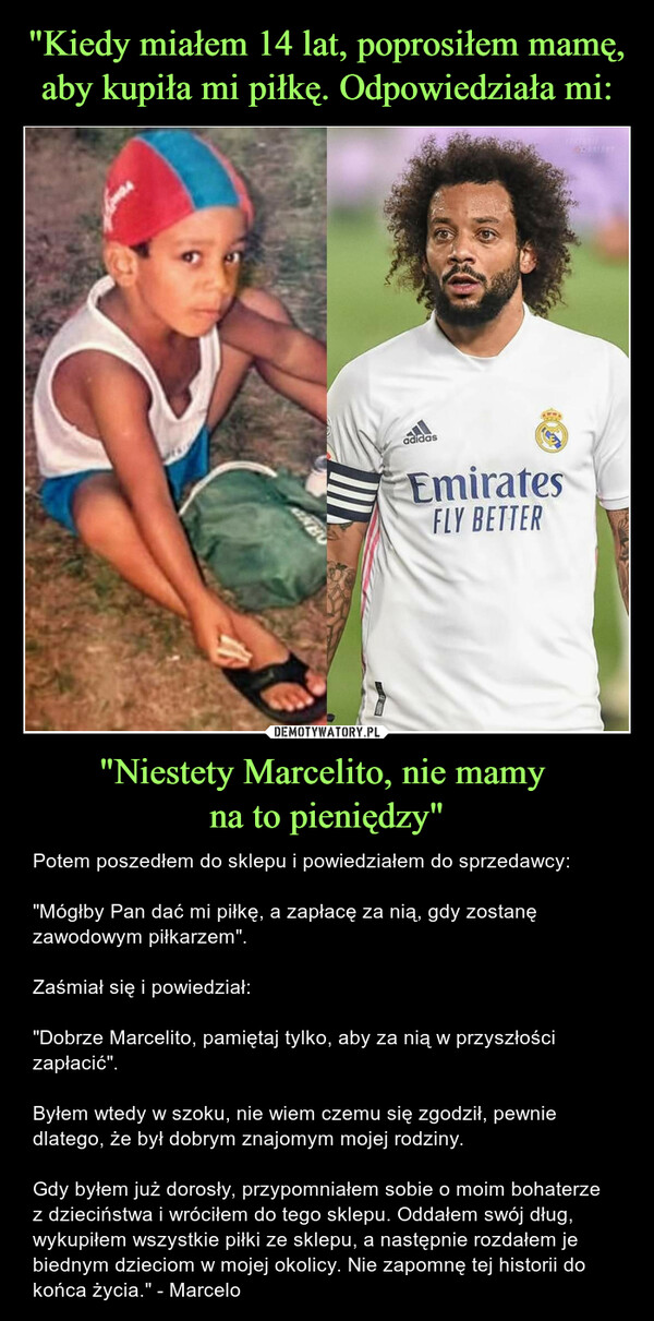 "Kiedy miałem 14 lat, poprosiłem mamę, aby kupiła mi piłkę. Odpowiedziała mi: "Niestety Marcelito, nie mamy 
na to pieniędzy"