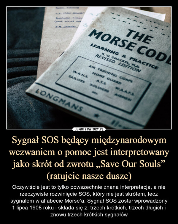 Sygnał SOS będący międzynarodowym wezwaniem o pomoc jest interpretowany jako skrót od zwrotu „Save Our Souls” (ratujcie nasze dusze) – Oczywiście jest to tylko powszechnie znana interpretacja, a nie rzeczywiste rozwinięcie SOS, który nie jest skrótem, lecz sygnałem w alfabecie Morse’a. Sygnał SOS został wprowadzony1 lipca 1908 roku i składa się z: trzech krótkich, trzech długich i znowu trzech krótkich sygnałów 