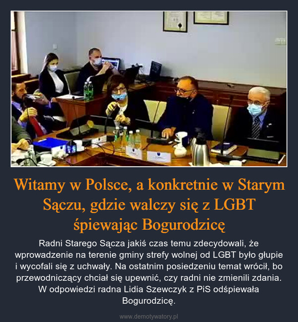 Witamy w Polsce, a konkretnie w Starym Sączu, gdzie walczy się z LGBT śpiewając Bogurodzicę – Radni Starego Sącza jakiś czas temu zdecydowali, że wprowadzenie na terenie gminy strefy wolnej od LGBT było głupie i wycofali się z uchwały. Na ostatnim posiedzeniu temat wrócił, bo przewodniczący chciał się upewnić, czy radni nie zmienili zdania. W odpowiedzi radna Lidia Szewczyk z PiS odśpiewała Bogurodzicę. 