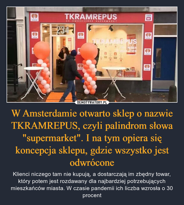 W Amsterdamie otwarto sklep o nazwie TKRAMREPUS, czyli palindrom słowa "supermarket". I na tym opiera się koncepcja sklepu, gdzie wszystko jest odwrócone – Klienci niczego tam nie kupują, a dostarczają im zbędny towar, który potem jest rozdawany dla najbardziej potrzebujących mieszkańców miasta. W czasie pandemii ich liczba wzrosła o 30 procent 
