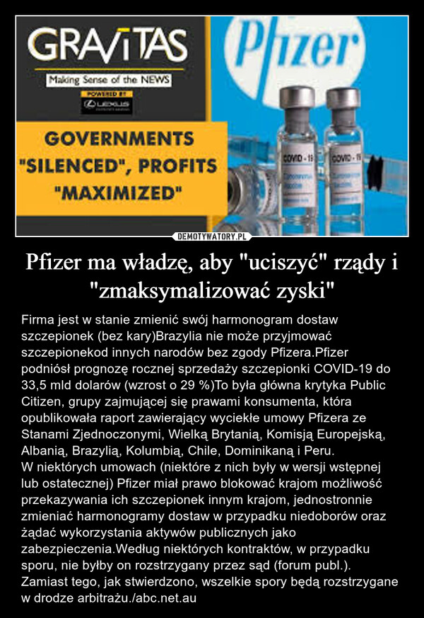 Pfizer ma władzę, aby "uciszyć" rządy i "zmaksymalizować zyski" – Firma jest w stanie zmienić swój harmonogram dostaw szczepionek (bez kary)Brazylia nie może przyjmować szczepionekod innych narodów bez zgody Pfizera.Pfizer podniósł prognozę rocznej sprzedaży szczepionki COVID-19 do 33,5 mld dolarów (wzrost o 29 %)To była główna krytyka Public Citizen, grupy zajmującej się prawami konsumenta, która opublikowała raport zawierający wyciekłe umowy Pfizera ze Stanami Zjednoczonymi, Wielką Brytanią, Komisją Europejską, Albanią, Brazylią, Kolumbią, Chile, Dominikaną i Peru.W niektórych umowach (niektóre z nich były w wersji wstępnej lub ostatecznej) Pfizer miał prawo blokować krajom możliwość przekazywania ich szczepionek innym krajom, jednostronnie zmieniać harmonogramy dostaw w przypadku niedoborów oraz żądać wykorzystania aktywów publicznych jako zabezpieczenia.Według niektórych kontraktów, w przypadku sporu, nie byłby on rozstrzygany przez sąd (forum publ.). Zamiast tego, jak stwierdzono, wszelkie spory będą rozstrzygane w drodze arbitrażu./abc.net.au 