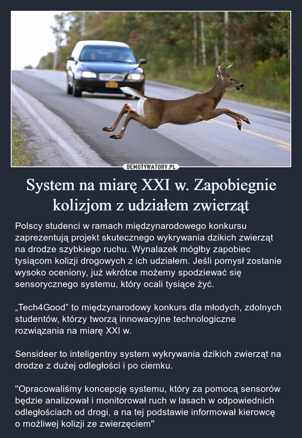 System na miarę XXI w. Zapobiegnie kolizjom z udziałem zwierząt – Polscy studenci w ramach międzynarodowego konkursu zaprezentują projekt skutecznego wykrywania dzikich zwierząt na drodze szybkiego ruchu. Wynalazek mógłby zapobiec tysiącom kolizji drogowych z ich udziałem. Jeśli pomysł zostanie wysoko oceniony, już wkrótce możemy spodziewać się sensorycznego systemu, który ocali tysiące żyć.„Tech4Good” to międzynarodowy konkurs dla młodych, zdolnych studentów, którzy tworzą innowacyjne technologiczne rozwiązania na miarę XXI w. Sensideer to inteligentny system wykrywania dzikich zwierząt na drodze z dużej odległości i po ciemku.''Opracowaliśmy koncepcję systemu, który za pomocą sensorów będzie analizował i monitorował ruch w lasach w odpowiednich odległościach od drogi, a na tej podstawie informował kierowcę o możliwej kolizji ze zwierzęciem'' Polscy studenci w ramach międzynarodowego konkursu zaprezentują projekt skutecznego wykrywania dzikich zwierząt na drodze szybkiego ruchu. Wynalazek mógłby zapobiec tysiącom kolizji drogowych z ich udziałem. Jeśli pomysł zostanie wysoko oceniony, już wkrótce możemy spodziewać się sensorycznego systemu, który ocali tysiące żyć.„Tech4Good” to międzynarodowy konkurs dla młodych, zdolnych studentów, którzy tworzą innowacyjne technologiczne rozwiązania na miarę XXI w. Sensideer to inteligentny system wykrywania dzikich zwierząt na drodze z dużej odległości i po ciemku''Opracowaliśmy koncepcję systemu, który za pomocą sensorów będzie analizował i monitorował ruch w lasach w odpowiednich odległościach od drogi, a na tej podstawie informował kierowcę o możliwej kolizji ze zwierzęciem''