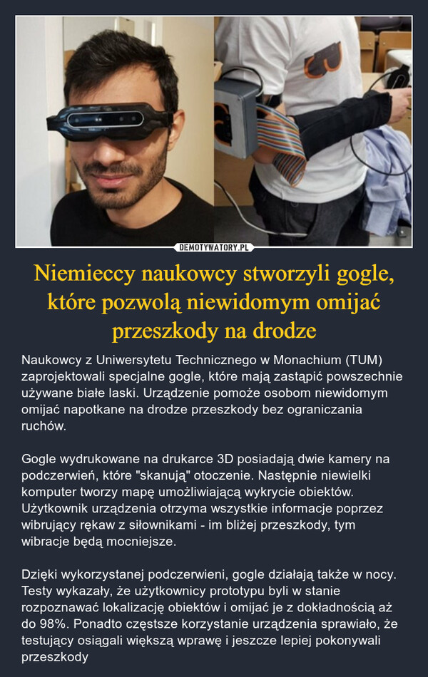 Niemieccy naukowcy stworzyli gogle, które pozwolą niewidomym omijać przeszkody na drodze – Naukowcy z Uniwersytetu Technicznego w Monachium (TUM) zaprojektowali specjalne gogle, które mają zastąpić powszechnie używane białe laski. Urządzenie pomoże osobom niewidomym omijać napotkane na drodze przeszkody bez ograniczania ruchów. Gogle wydrukowane na drukarce 3D posiadają dwie kamery na podczerwień, które "skanują" otoczenie. Następnie niewielki komputer tworzy mapę umożliwiającą wykrycie obiektów. Użytkownik urządzenia otrzyma wszystkie informacje poprzez wibrujący rękaw z siłownikami - im bliżej przeszkody, tym wibracje będą mocniejsze.Dzięki wykorzystanej podczerwieni, gogle działają także w nocy. Testy wykazały, że użytkownicy prototypu byli w stanie rozpoznawać lokalizację obiektów i omijać je z dokładnością aż do 98%. Ponadto częstsze korzystanie urządzenia sprawiało, że testujący osiągali większą wprawę i jeszcze lepiej pokonywali przeszkody 