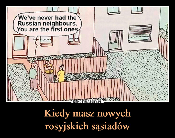 Kiedy masz nowychrosyjskich sąsiadów –  We've never had theRussian neighbours.You are the first ones