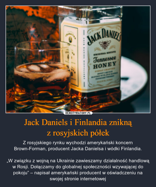 Jack Daniels i Finlandia zniknąz rosyjskich półek – Z rosyjskiego rynku wychodzi amerykański koncern Brown-Forman, producent Jacka Danielsa i wódki Finlandia.„W związku z wojną na Ukrainie zawieszamy działalność handlową w Rosji. Dołączamy do globalnej społeczności wzywającej do pokoju” – napisał amerykański producent w oświadczeniu na swojej stronie internetowej Jack DanielsTennesse HONEY