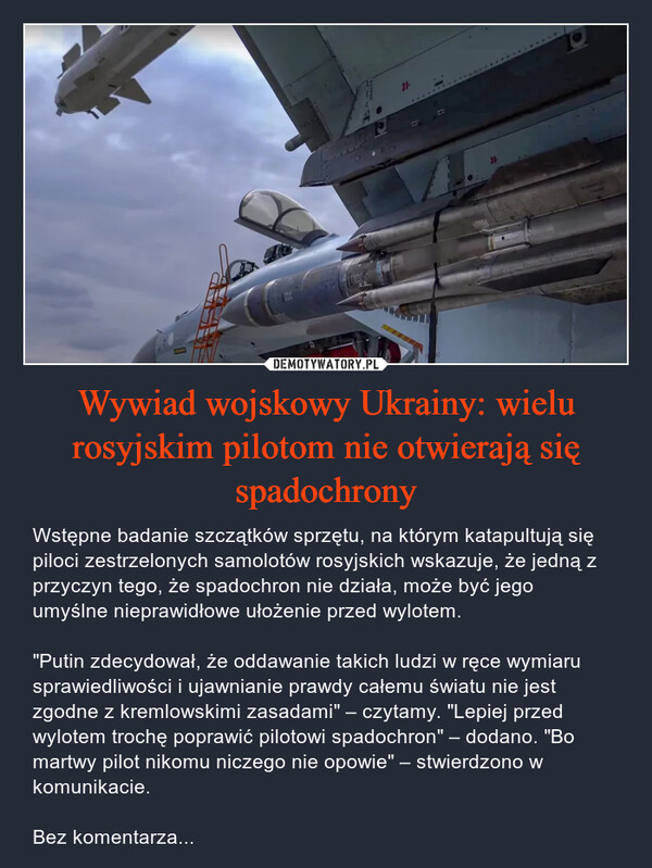 Wywiad wojskowy Ukrainy: wielu rosyjskim pilotom nie otwierają się spadochrony – Wstępne badanie szczątków sprzętu, na którym katapultują się piloci zestrzelonych samolotów rosyjskich wskazuje, że jedną z przyczyn tego, że spadochron nie działa, może być jego umyślne nieprawidłowe ułożenie przed wylotem."Putin zdecydował, że oddawanie takich ludzi w ręce wymiaru sprawiedliwości i ujawnianie prawdy całemu światu nie jest zgodne z kremlowskimi zasadami" – czytamy. "Lepiej przed wylotem trochę poprawić pilotowi spadochron" – dodano. "Bo martwy pilot nikomu niczego nie opowie" – stwierdzono w komunikacie.Bez komentarza... 