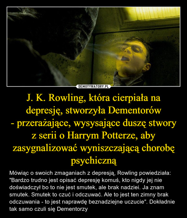 J. K. Rowling, która cierpiała na depresję, stworzyła Dementorów- przerażające, wysysające duszę stworyz serii o Harrym Potterze, aby zasygnalizować wyniszczającą chorobę psychiczną – Mówiąc o swoich zmaganiach z depresją, Rowling powiedziała: "Bardzo trudno jest opisać depresję komuś, kto nigdy jej nie doświadczył bo to nie jest smutek, ale brak nadziei. Ja znam smutek. Smutek to czuć i odczuwać. Ale to jest ten zimny brak odczuwania - to jest naprawdę beznadziejne uczucie". Dokładnie tak samo czuli się Dementorzy Mówiąc o swoich zmaganiach z depresją, Rowling powiedziała: "Bardzo trudno jest opisać depresję komuś, kto nigdy jej nie doświadczył bo to nie jest smutek, ale brak nadziei. Ja znam smutek. Smutek to czuć i odczuwać. Ale to jest ten zimny brak odczuwania - to jest naprawdę beznadziejne uczucie". Dokładnie tak samo czuli się Dementorzy