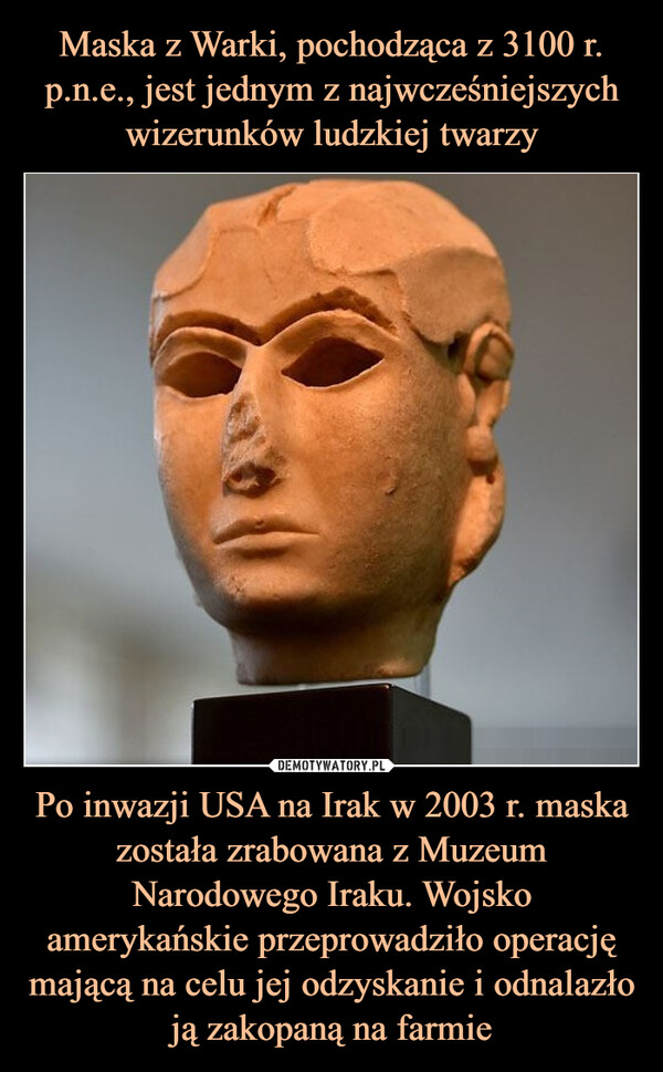Maska z Warki, pochodząca z 3100 r. p.n.e., jest jednym z najwcześniejszych wizerunków ludzkiej twarzy Po inwazji USA na Irak w 2003 r. maska została zrabowana z Muzeum Narodowego Iraku. Wojsko amerykańskie przeprowadziło operację mającą na celu jej odzyskanie i odnalazło ją zakopaną na farmie