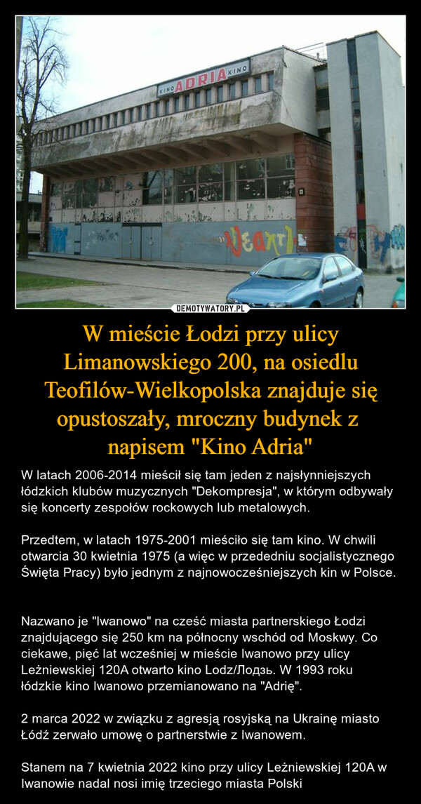W mieście Łodzi przy ulicy Limanowskiego 200, na osiedlu Teofilów-Wielkopolska znajduje się opustoszały, mroczny budynek z napisem "Kino Adria" – W latach 2006-2014 mieścił się tam jeden z najsłynniejszych łódzkich klubów muzycznych "Dekompresja", w którym odbywały się koncerty zespołów rockowych lub metalowych. Przedtem, w latach 1975-2001 mieściło się tam kino. W chwili otwarcia 30 kwietnia 1975 (a więc w przededniu socjalistycznego Święta Pracy) było jednym z najnowocześniejszych kin w Polsce. Nazwano je "Iwanowo" na cześć miasta partnerskiego Łodzi znajdującego się 250 km na północny wschód od Moskwy. Co ciekawe, pięć lat wcześniej w mieście Iwanowo przy ulicy Leżniewskiej 120A otwarto kino Lodz/Лодзь. W 1993 roku łódzkie kino Iwanowo przemianowano na "Adrię". 2 marca 2022 w związku z agresją rosyjską na Ukrainę miasto Łódź zerwało umowę o partnerstwie z Iwanowem.Stanem na 7 kwietnia 2022 kino przy ulicy Leżniewskiej 120A w Iwanowie nadal nosi imię trzeciego miasta Polski 