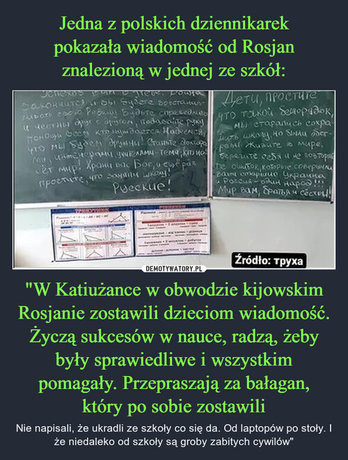 Jedna z polskich dziennikarek
pokazała wiadomość od Rosjan
znalezioną w jednej ze szkół: "W Katiużance w obwodzie kijowskim Rosjanie zostawili dzieciom wiadomość. Życzą sukcesów w nauce, radzą, żeby były sprawiedliwe i wszystkim pomagały. Przepraszają za bałagan,
który po sobie zostawili