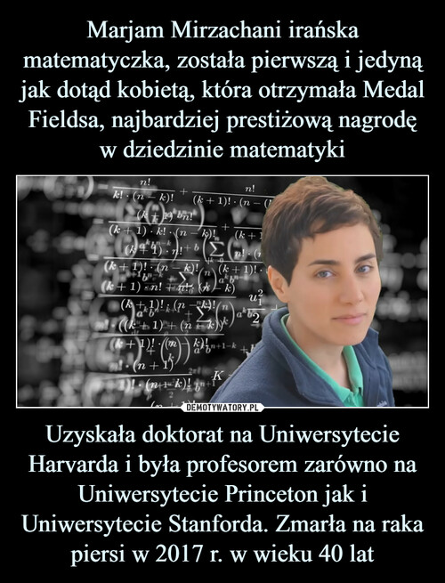Marjam Mirzachani irańska matematyczka, została pierwszą i jedyną jak dotąd kobietą, która otrzymała Medal Fieldsa, najbardziej prestiżową nagrodę w dziedzinie matematyki Uzyskała doktorat na Uniwersytecie Harvarda i była profesorem zarówno na Uniwersytecie Princeton jak i Uniwersytecie Stanforda. Zmarła na raka piersi w 2017 r. w wieku 40 lat