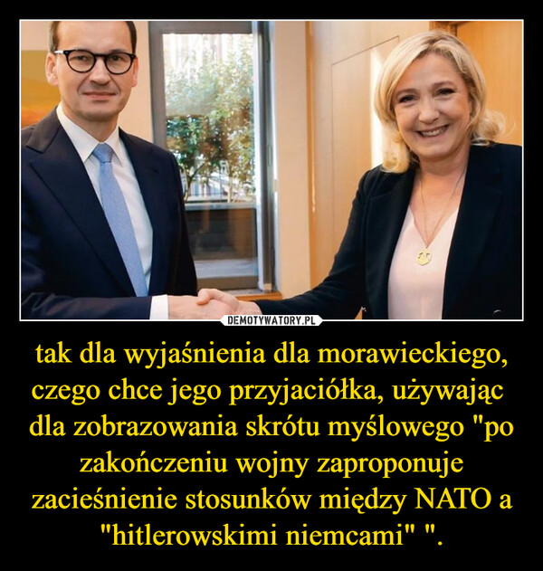 tak dla wyjaśnienia dla morawieckiego, czego chce jego przyjaciółka, używając  dla zobrazowania skrótu myślowego "po zakończeniu wojny zaproponuje zacieśnienie stosunków między NATO a "hitlerowskimi niemcami" ". –  