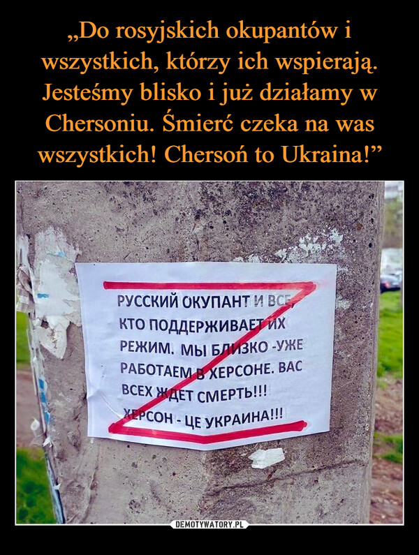 „Do rosyjskich okupantów i wszystkich, którzy ich wspierają. Jesteśmy blisko i już działamy w Chersoniu. Śmierć czeka na was wszystkich! Chersoń to Ukraina!”