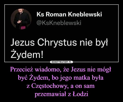 Przecież wiadomo, że Jezus nie mógł 
być Żydem, bo jego matka była 
z Częstochowy, a on sam 
przemawiał z Łodzi