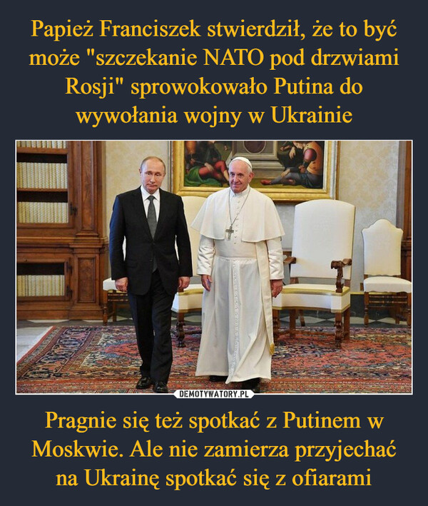 Papież Franciszek stwierdził, że to być może "szczekanie NATO pod drzwiami Rosji" sprowokowało Putina do wywołania wojny w Ukrainie Pragnie się też spotkać z Putinem w Moskwie. Ale nie zamierza przyjechać na Ukrainę spotkać się z ofiarami