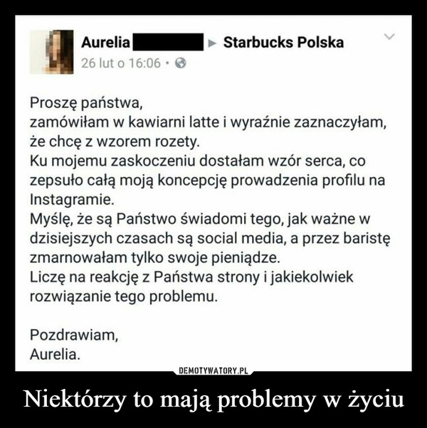 Niektórzy to mają problemy w życiu –  Aurelia Starbucks Polska o Ib.06 • Proszę państwa, zamówiłam w kawiarni latte i wyraźnie zaznaczyłam, że chcę z wzorem rozety. Ku mojemu zaskoczeniu dostałam wzór serca, co zepsuło całą moją koncepcję prowadzenia profilu na Instagramie. Myślę, że są Państwo świadomi tego, jak ważne w dzisiejszych czasach są social media, a przez baristę zmarnowałam tylko swoje pieniądze. Liczę na reakcję z Państwa strony i jakiekolwiek rozwiązanie tego problemu. Pozdrawiam, Aurelia.