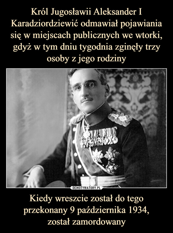 Król Jugosławii Aleksander I Karadziordziewić odmawiał pojawiania się w miejscach publicznych we wtorki, gdyż w tym dniu tygodnia zginęły trzy osoby z jego rodziny Kiedy wreszcie został do tego przekonany 9 października 1934,
został zamordowany